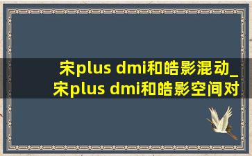 宋plus dmi和皓影混动_宋plus dmi和皓影空间对比